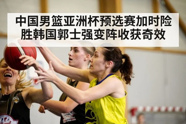 中国男篮亚洲杯预选赛加时险胜韩国郭士强变阵收获奇效